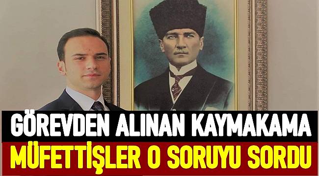 Görevden alınan Korgan Kaymakamına müfettişler o soruyu sordu