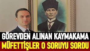 Görevden alınan Korgan Kaymakamına müfettişler o soruyu sordu