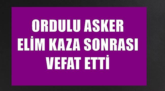 Ordulu asker elim kaza sonucu vefat etti