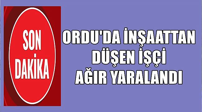 Ordu&#039;da inşaattan düşen işçi ağır yaralandı