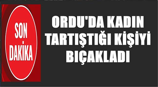 Ordu&#039;da kadın tartıştığı kişiyi bıçakladı