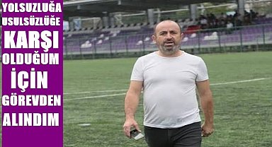 Yolsuzluğa, usulsüzlüğe karşı olduğum için görevden alındım