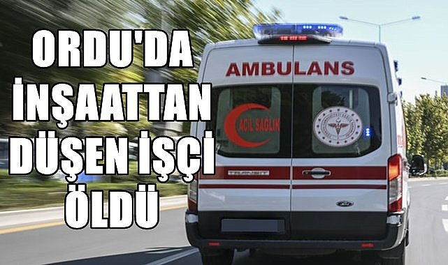 Ordu&#039;da inşaattan düşen işçi hayatını kaybetti