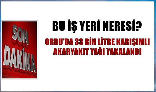 Ordu&#039;da karışımlı 33 bin litre akaryakıt yağı yakalandı