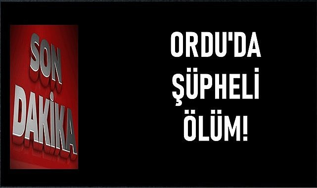 Ordu&#039;da şüpheli ölümle ilgili soruşturma başlatıldı