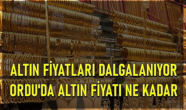 Altın fiyatları dalgalanıyor, Ordu&#039;da altının gramı kaç TL oldu?