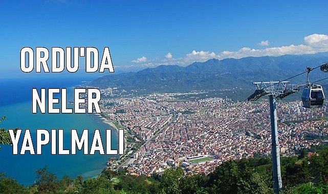 Tatilde Ordu&#039;ya gelenlere tavsiyeler; Nereleri gezmeli , ne yemeli ve dönerken ne almalı