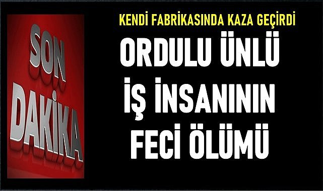 Ordulu iş insanı kendi fabrikasında geçirdiği kazada hayatını kaybetti