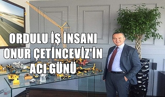 Ordulu Ünlü İş İnsanı Onur Çetinceviz&#039;in Acı Günü!