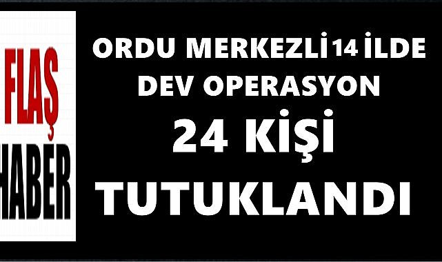 Ordu Merkezli 14 İlde Dev Operasyon; 24 Kişi Tutuklandı