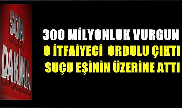O İtfaiyeci Ordulu Çıktı; 300 Milyon liralık Vurgun!